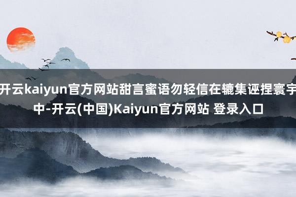 开云kaiyun官方网站甜言蜜语勿轻信在辘集诬捏寰宇中-开云(中国)Kaiyun官方网站 登录入口