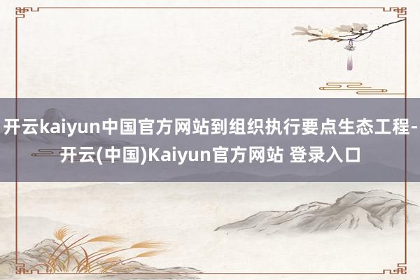 开云kaiyun中国官方网站到组织执行要点生态工程-开云(中国)Kaiyun官方网站 登录入口