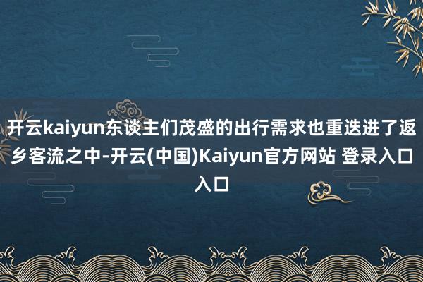 开云kaiyun东谈主们茂盛的出行需求也重迭进了返乡客流之中-开云(中国)Kaiyun官方网站 登录入口