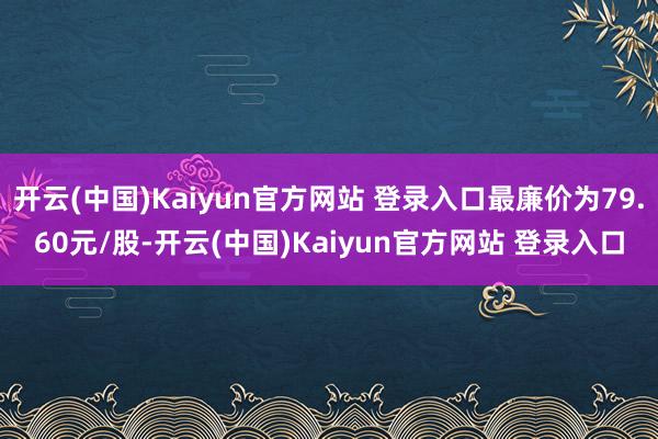 开云(中国)Kaiyun官方网站 登录入口最廉价为79.60元/股-开云(中国)Kaiyun官方网站 登录入口