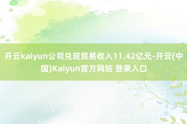 开云kaiyun公司兑现贸易收入11.42亿元-开云(中国)Kaiyun官方网站 登录入口