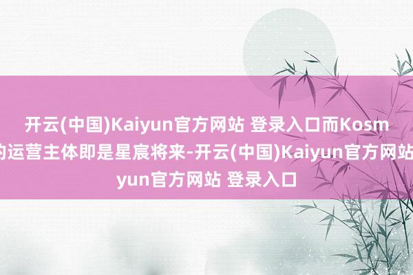开云(中国)Kaiyun官方网站 登录入口而Kosmera品牌的运营主体即是星宸将来-开云(中国)Kaiyun官方网站 登录入口