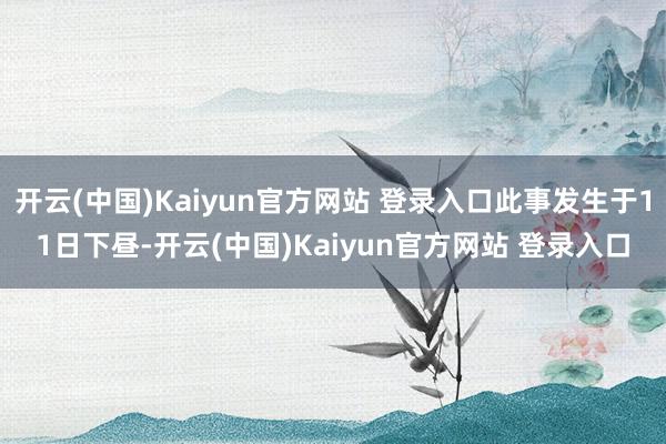 开云(中国)Kaiyun官方网站 登录入口此事发生于11日下昼-开云(中国)Kaiyun官方网站 登录入口