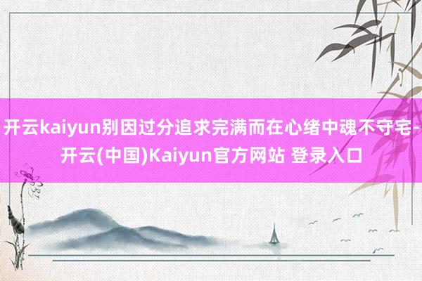 开云kaiyun别因过分追求完满而在心绪中魂不守宅-开云(中国)Kaiyun官方网站 登录入口