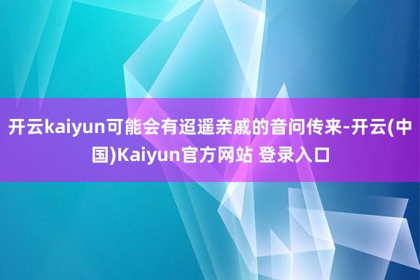 开云kaiyun可能会有迢遥亲戚的音问传来-开云(中国)Kaiyun官方网站 登录入口